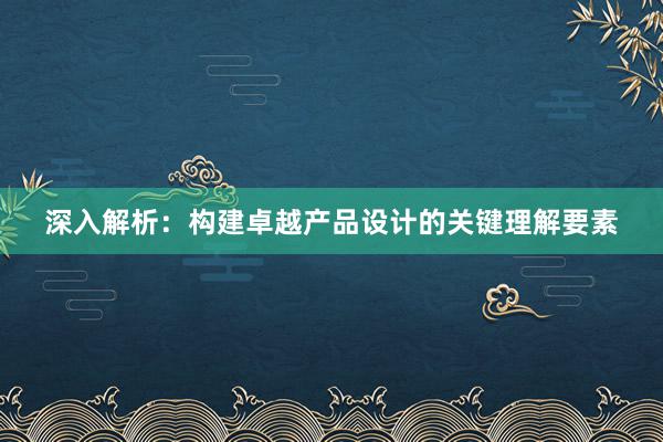 深入解析：构建卓越产品设计的关键理解要素